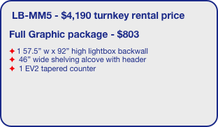 LB-MM5 - $4,190 turnkey rental price
Full Graphic package - $803
1 57.5” w x 92” high lightbox backwall
 46” wide shelving alcove with header
 1 EV2 tapered counter