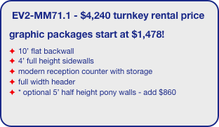 EV2-MM71.1 - $4,240 turnkey rental price
graphic packages start at $1,478!
10’ flat backwall
4’ full height sidewalls
modern reception counter with storage
full width header
* optional 5’ half height pony walls - add $860
