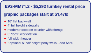 EV2-MM71.2 - $5,292 turnkey rental price
graphic packages start at $1,478!
10’ flat backwall
4’ full height sidewalls
modern reception counter with storage
3’ “box” workstation
full width header
* optional 5’ half height pony walls - add $860