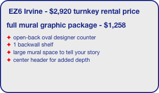 EZ6 Irvine - $2,920 turnkey rental price
full mural graphic package - $1,258
open-back oval designer counter
1 backwall shelf
large mural space to tell your story
center header for added depth