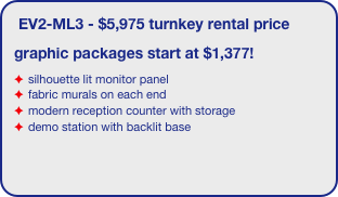 EV2-ML3 - $5,975 turnkey rental price
graphic packages start at $1,377!
silhouette lit monitor panel
fabric murals on each end
modern reception counter with storage
demo station with backlit base
