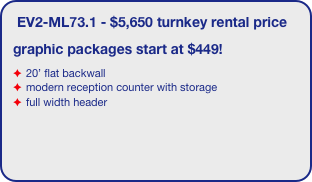 EV2-ML73.1 - $5,650 turnkey rental price
graphic packages start at $449!
20’ flat backwall
modern reception counter with storage
full width header