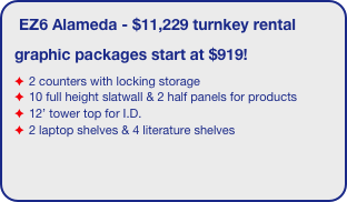 EZ6 Alameda - $11,229 turnkey rental
graphic packages start at $919!
2 counters with locking storage
10 full height slatwall & 2 half panels for products
12’ tower top for I.D.
2 laptop shelves & 4 literature shelves