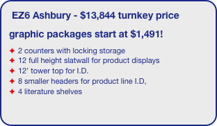 EZ6 Ashbury - $13,844 turnkey price
graphic packages start at $1,491!
2 counters with locking storage
12 full height slatwall for product displays
12’ tower top for I.D. 
8 smaller headers for product line I.D,
4 literature shelves