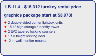 LB-LL4 - $15,312 turnkey rental price
graphics package start at $3,973!
2 double-sided corner lightbox units
15’4” high storage / identity tower
2 EV2 tapered locking counters
1 full height locking door
 2 in-wall monitor mounts