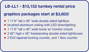 LB-LL1 - $13,152 turnkey rental price
graphics packages start at $3,603!
1 11‘6” tall x 46” wide double sided lightbox
brushed aluminum ceiling with LED downlighting
1 11‘6” tall x 46” wide tower w/ monitor mount 
2 92” high x 46” freestanding double sided lightboxes
2 EV2 tapered locking counter, and 1 Box counter