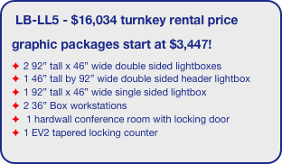 LB-LL5 - $16,034 turnkey rental price
graphic packages start at $3,447!
2 92” tall x 46” wide double sided lightboxes
1 46” tall by 92” wide double sided header lightbox
1 92” tall x 46” wide single sided lightbox
2 36” Box workstations
 1 hardwall conference room with locking door
1 EV2 tapered locking counter
