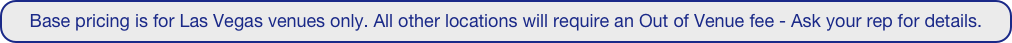 Base pricing is for Las Vegas venues only. All other locations will require an Out of Venue fee - Ask your rep for details.
