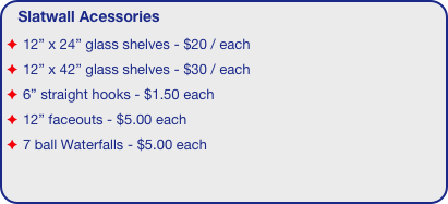 Slatwall Acessories
12” x 24” glass shelves - $20 / each
12” x 42” glass shelves - $30 / each
6” straight hooks - $1.50 each
12” faceouts - $5.00 each
7 ball Waterfalls - $5.00 each