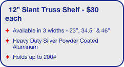 12” Slant Truss Shelf - $30 each
Available in 3 widths - 23”, 34.5” & 46”
Heavy Duty Silver Powder Coated Aluminum
Holds up to 200#
EZ6 truss displays only