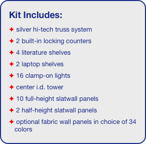 Kit Includes:
 silver hi-tech truss system 
 2 built-in locking counters
 4 literature shelves
 2 laptop shelves
 16 clamp-on lights
 center i.d. tower
 10 full-height slatwall panels
 2 half-height slatwall panels
 optional fabric wall panels in choice of 34 colors