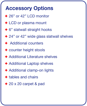 Accessory Options
 26” or 42” LCD monitor
 LCD or plasma mount
 6” slatwall straight hooks
 24” or 42” wide glass slatwall shelves 
  Additional counters
 counter height stools
 Additional Literature shelves
 Additional Laptop shelves
 Additional clamp-on lights
 tables and chairs
 20 x 20 carpet & pad
See accessory page for details & pricing!