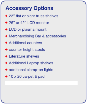 Accessory Options
 23” flat or slant truss shelves
 26” or 42” LCD monitor
 LCD or plasma mount
 Merchandising Bar & accessories
 Additional counters
 counter height stools
 Literature shelves
 Additional Laptop shelves
 additional clamp-on lights
 10 x 20 carpet & pad
See accessory page for details & pricing!