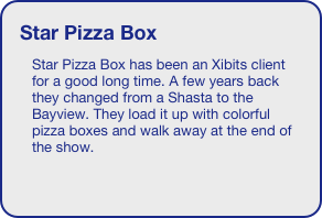 Star Pizza Box
Star Pizza Box has been an Xibits client for a good long time. A few years back they changed from a Shasta to the Bayview. They load it up with colorful pizza boxes and walk away at the end of the show.