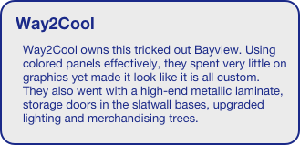 Way2Cool
Way2Cool owns this tricked out Bayview. Using colored panels effectively, they spent very little on graphics yet made it look like it is all custom. They also went with a high-end metallic laminate, storage doors in the slatwall bases, upgraded lighting and merchandising trees. 