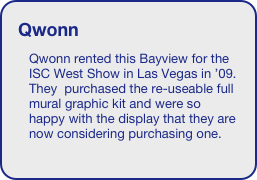 Qwonn
Qwonn rented this Bayview for the ISC West Show in Las Vegas in ’09. They  purchased the re-useable full mural graphic kit and were so happy with the display that they are now considering purchasing one.






