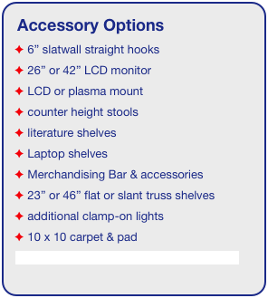 Accessory Options
 6” slatwall straight hooks    
 26” or 42” LCD monitor
 LCD or plasma mount
 counter height stools
 literature shelves
 Laptop shelves
 Merchandising Bar & accessories
 23” or 46” flat or slant truss shelves
 additional clamp-on lights
 10 x 10 carpet & pad
See accessory page for details & pricing!