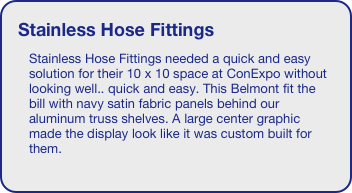 Stainless Hose Fittings
Stainless Hose Fittings needed a quick and easy solution for their 10 x 10 space at ConExpo without looking well.. quick and easy. This Belmont fit the bill with navy satin fabric panels behind our aluminum truss shelves. A large center graphic made the display look like it was custom built for them.
