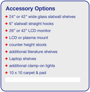 Accessory Options
 24” or 42” wide glass slatwall shelves
 6” slatwall straight hooks    
 26” or 42” LCD monitor
 LCD or plasma mount
 counter height stools
 additional literature shelves
 Laptop shelves
 additional clamp-on lights
 10 x 10 carpet & pad
See accessory page for details & pricing!