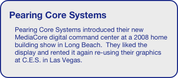 Pearing Core Systems 
Pearing Core Systems introduced their new MediaCore digital command center at a 2008 home building show in Long Beach.  They liked the display and rented it again re-using their graphics at C.E.S. in Las Vegas.





