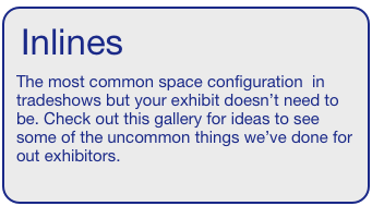 Inlines  
The most common space configuration  in tradeshows but your exhibit doesn’t need to be. Check out this gallery for ideas to see some of the uncommon things we’ve done for out exhibitors.