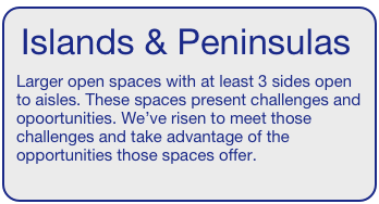 Islands & Peninsulas  
Larger open spaces with at least 3 sides open to aisles. These spaces present challenges and opoortunities. We’ve risen to meet those challenges and take advantage of the opportunities those spaces offer. 