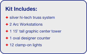 Kit Includes:
 silver hi-tech truss system 
 2 Arc Workstations
 1 15’ tall graphic center tower
 1 oval designer counter
 12 clamp-on lights