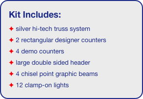 Kit Includes:
 silver hi-tech truss system 
 2 rectangular designer counters
 4 demo counters
 large double sided header
 4 chisel point graphic beams
 12 clamp-on lights