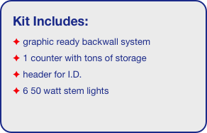 Kit Includes:
 graphic ready backwall system
 1 counter with tons of storage 
 header for I.D. 
 6 50 watt stem lights