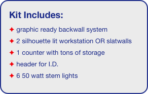 Kit Includes:
 graphic ready backwall system
 2 silhouette lit workstation OR slatwalls
 1 counter with tons of storage 
 header for I.D. 
 6 50 watt stem lights