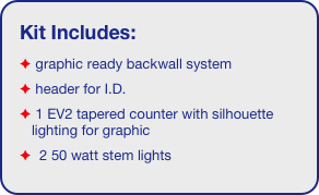 Kit Includes:
 graphic ready backwall system
 header for I.D.
 1 EV2 tapered counter with silhouette   lighting for graphic
  2 50 watt stem lights