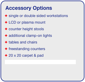 Accessory Options
 single or double sided workstations
 LCD or plasma mount
 counter height stools
 additional clamp-on lights
 tables and chairs
 freestanding counters
 20 x 20 carpet & pad
See accessory page for details & pricing!