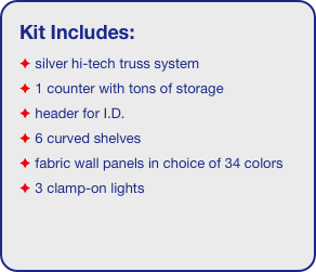 Kit Includes:
 silver hi-tech truss system 
 1 counter with tons of storage 
 header for I.D. 
 6 curved shelves
 fabric wall panels in choice of 34 colors
 3 clamp-on lights