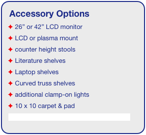 Accessory Options
 26” or 42” LCD monitor
 LCD or plasma mount
 counter height stools
 Literature shelves
 Laptop shelves
 Curved truss shelves
 additional clamp-on lights
 10 x 10 carpet & pad
See accessory page for details & pricing!