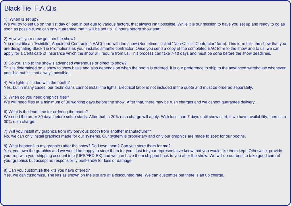 Black Tie  F.A.Q.s

1)  When is set up? 
We will try to set up on the 1st day of load in but due to various factors, that always isn’t possible. While it is our mission to have you set up and ready to go as soon as possible, we can only guarantee that it will be set up 12 hours before show start.

2) How will your crew get into the show? 
You must file an “Exhibitor Appointed Contractor”(EAC) form with the show (Sometimes called “Non-Official Contractor” form). This form tells the show that you are designating Black Tie Promotions as your install/dismantle contractor. Once you send a copy of the completed EAC form to the show and to us, we can apply for a Certificate of Insurance which the show will require from us. This process can take 7-10 days and must be done before the show deadlines.

3) Do you ship to the show’s advanced warehouse or direct to show? 
This is determined on a show to show basis and also depends on when the booth is ordered. It is our preference to ship to the advanced warehouse whenever possible but it is not always possible.

4) Are lights included with the booth? 
Yes, but in many cases, our technicians cannot install the lights. Electrical labor is not included in the quote and must be ordered separately.

5) When do you need graphics files? 
We will need files at a minimum of 30 working days before the show. After that, there may be rush charges and we cannot guarantee delivery.

6) What is the lead time for ordering the booth? 
We need the order 30 days before setup starts. After that, a 20% rush charge will apply. With less than 7 days until show start, if we have availability, there is a 30% rush charge.

7) Will you install my graphics from my previous booth from another manufacturer? 
No, we can only install graphics made for our systems. Our system is proprietary and only our graphics are made to spec for our booths.

8) What happens to my graphics after the show? Do I own them? Can you store them for me? 
Yes, you own the graphics and we would be happy to store them for you. Just let your representative know that you would like them kept. Otherwise, provide your rep with your shipping account info (UPS/FED EX) and we can have them shipped back to you after the show. We will do our best to take good care of your graphics but accept no responsibility post-show for loss or damage.

9) Can you customize the kits you have offered? 
Yes, we can customize. The kits as shown on the site are at a discounted rate. We can customize but there is an up charge.
