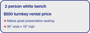 2 person white bench
$550 turnkey rental price
Makes great presentation seating
36” wide x 18” high 
