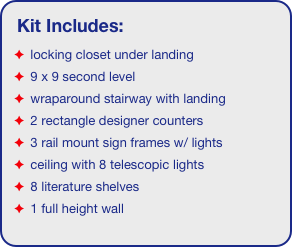 Kit Includes:
 locking closet under landing
 9 x 9 second level
 wraparound stairway with landing
 2 rectangle designer counters
 3 rail mount sign frames w/ lights
 ceiling with 8 telescopic lights 
 8 literature shelves
 1 full height wall
