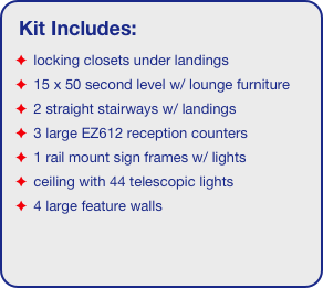 Kit Includes:
 locking closets under landings
 15 x 50 second level w/ lounge furniture
 2 straight stairways w/ landings
 3 large EZ612 reception counters
 1 rail mount sign frames w/ lights
 ceiling with 44 telescopic lights 
 4 large feature walls