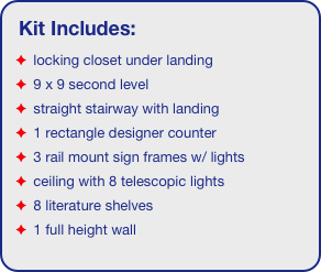 Kit Includes:
 locking closet under landing
 9 x 9 second level
 straight stairway with landing
 1 rectangle designer counter
 3 rail mount sign frames w/ lights
 ceiling with 8 telescopic lights 
 8 literature shelves
 1 full height wall