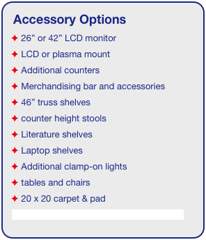 Accessory Options
 26” or 42” LCD monitor
 LCD or plasma mount
 Additional counters
 Merchandising bar and accessories
 46” truss shelves
 counter height stools
 Literature shelves
 Laptop shelves
 Additional clamp-on lights
 tables and chairs
 20 x 20 carpet & pad
See accessory page for details & pricing!
