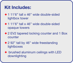 Kit Includes:
1 11’6” tall x 46” wide double-sided lightbox tower
1 11’6” tall x 46” wide double-sided opaque towers
2 EV2 tapered locking counter and 1 Box counter
2 92” tall by 46” wide freestanding lightboxes
 brushed aluminum ceilings with LED downlighting