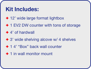 Kit Includes:
 12’ wide large format lightbox
 1 EV2 DW counter with tons of storage 
 4’ of hardwall 
 3’ wide shelving alcove w/ 4 shelves
 1 4’ “Box” back wall counter
 1 in wall monitor mount
