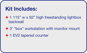 Kit Includes:
 1 115” w x 92” high freestanding lightbox backwall
 3’ Box workstation
 1 EV2 tapered counter