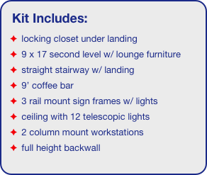 Kit Includes:
 locking closet under landing
 9 x 17 second level w/ lounge furniture
 straight stairway w/ landing
 9’ coffee bar
 3 rail mount sign frames w/ lights
 ceiling with 12 telescopic lights 
 2 column mount workstations
 full height backwall