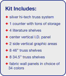 Kit Includes:
 silver hi-tech truss system 
 1 counter with tons of storage 
 4 literature shelves
 center vertical I.D. panel
 2 side vertical graphic areas
 8 46” truss shelves
 8 34.5” truss shelves
 fabric wall panels in choice of 34 colors
 7 clamp-on lights