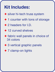 Kit Includes:
 silver hi-tech truss system 
 1 counter with tons of storage 
 2 headers for I.D. 
 12 curved shelves
 fabric wall panels in choice of 34 colors
 3 vertical graphic panels
 7 clamp-on lights