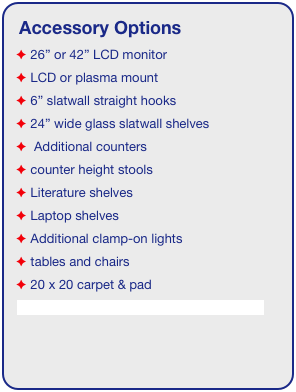 Accessory Options
 26” or 42” LCD monitor
 LCD or plasma mount
 6” slatwall straight hooks
 24” wide glass slatwall shelves 
  Additional counters
 counter height stools
 Literature shelves
 Laptop shelves
 Additional clamp-on lights
 tables and chairs
 20 x 20 carpet & pad
See accessory page for details & pricing!