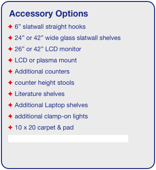 Accessory Options
 6” slatwall straight hooks
 24” or 42” wide glass slatwall shelves 
 26” or 42” LCD monitor
 LCD or plasma mount
 Additional counters
 counter height stools
 Literature shelves
 Additional Laptop shelves
 additional clamp-on lights
 10 x 20 carpet & pad
See accessory page for details & pricing!