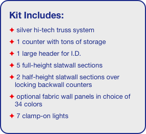 Kit Includes:
 silver hi-tech truss system 
 1 counter with tons of storage
 1 large header for I.D. 
 5 full-height slatwall sections
 2 half-height slatwall sections over locking backwall counters
 optional fabric wall panels in choice of 34 colors
 7 clamp-on lights