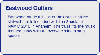 Eastwood Guitars
Eastwood made full use of the double -sided slatwall that is included with the Shasta at NAMM 2010 in Anaheim. The truss fits the music themed show without overwhelming a small space. 